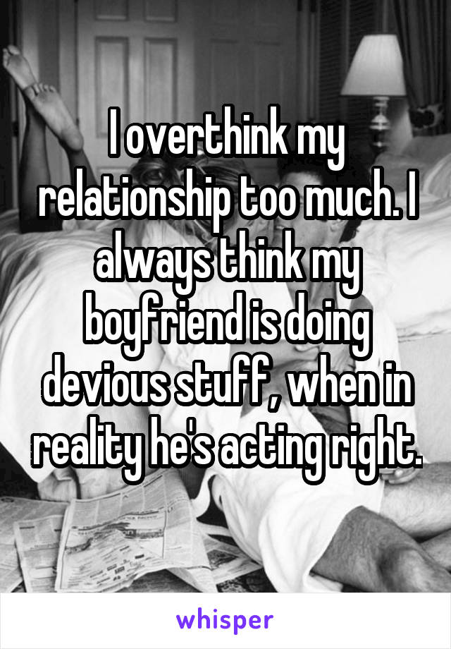 I overthink my relationship too much. I always think my boyfriend is doing devious stuff, when in reality he's acting right. 