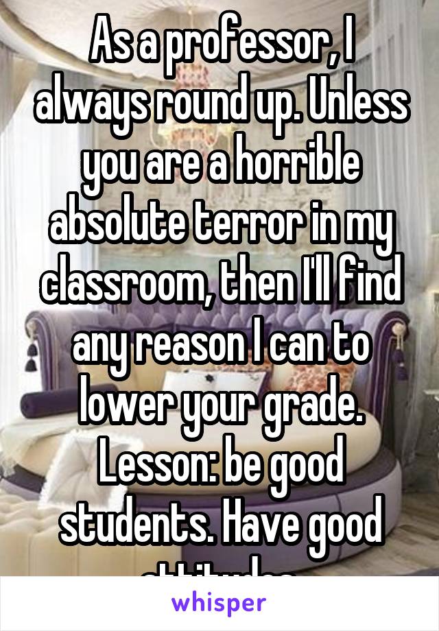 As a professor, I always round up. Unless you are a horrible absolute terror in my classroom, then I'll find any reason I can to lower your grade. Lesson: be good students. Have good attitudes.