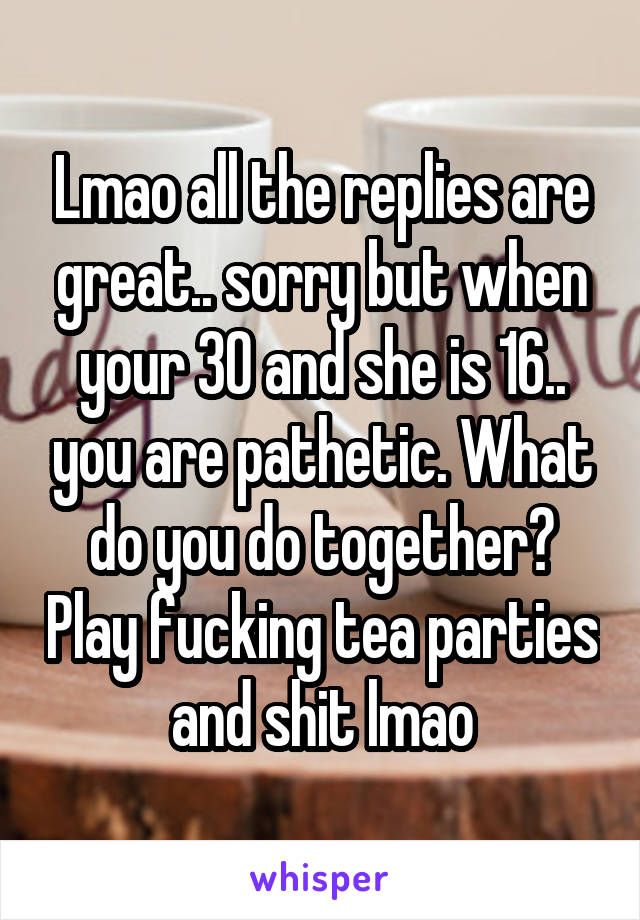 Lmao all the replies are great.. sorry but when your 30 and she is 16.. you are pathetic. What do you do together? Play fucking tea parties and shit lmao