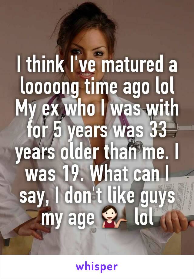 I think I've matured a loooong time ago lol My ex who I was with for 5 years was 33 years older than me. I was 19. What can I say, I don't like guys my age 💁 lol