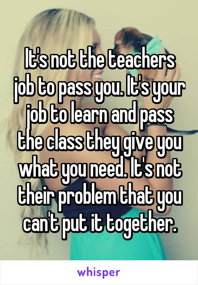 It's not the teachers job to pass you. It's your job to learn and pass the class they give you what you need. It's not their problem that you can't put it together.