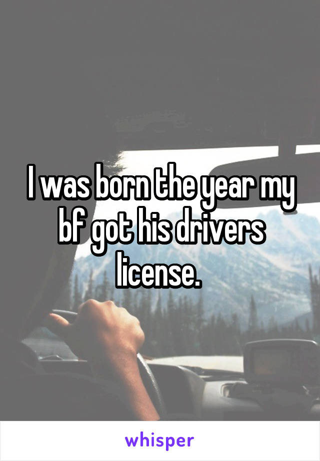 I was born the year my bf got his drivers license. 