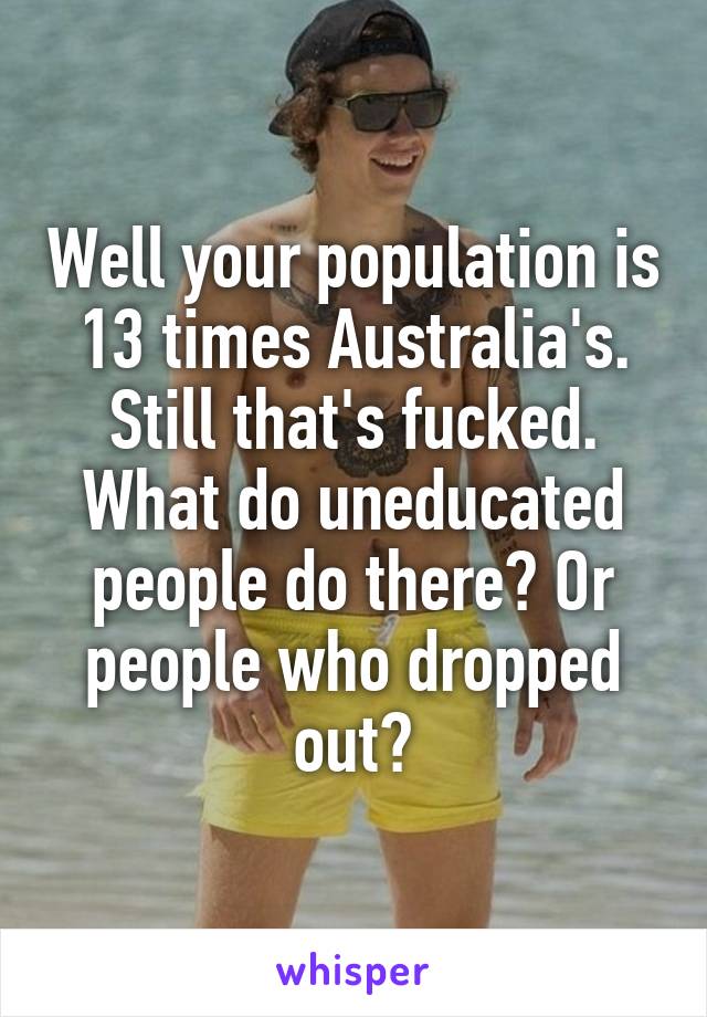 Well your population is 13 times Australia's.
Still that's fucked.
What do uneducated people do there? Or people who dropped out?