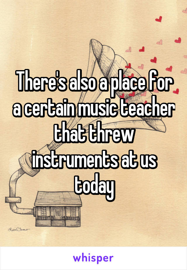 There's also a place for a certain music teacher that threw instruments at us today