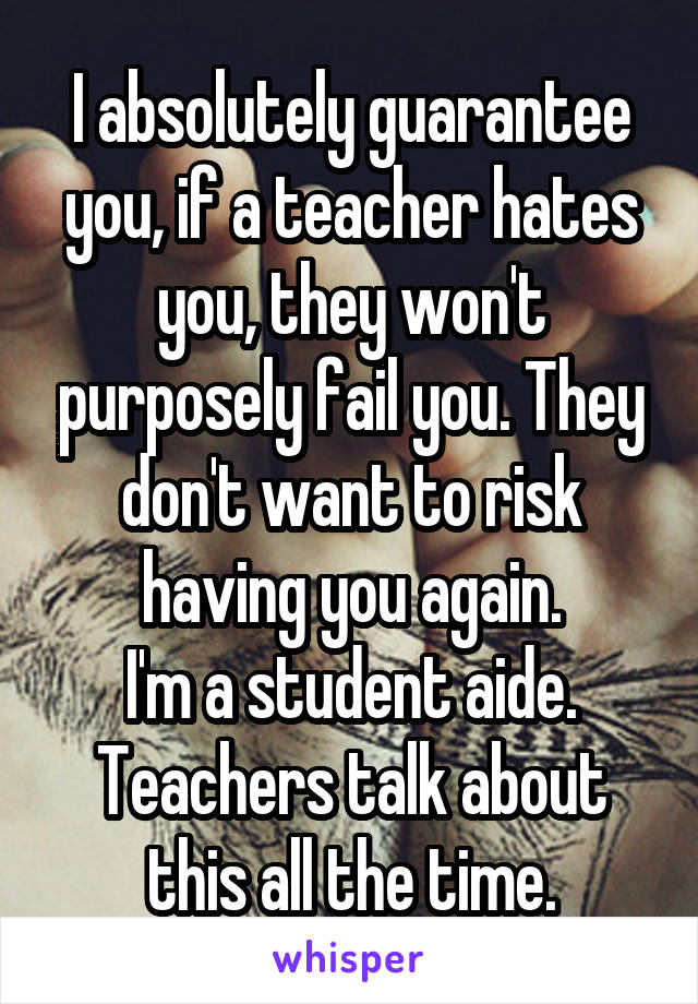 I absolutely guarantee you, if a teacher hates you, they won't purposely fail you. They don't want to risk having you again.
I'm a student aide. Teachers talk about this all the time.