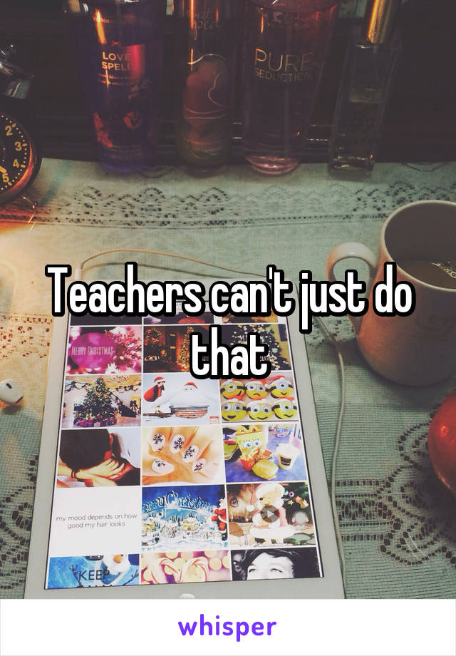 Teachers can't just do that