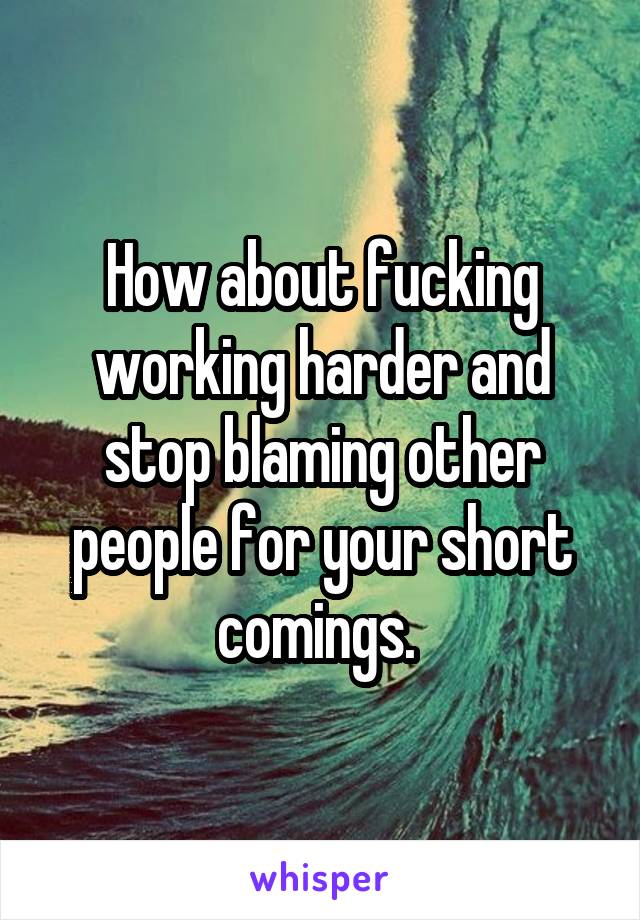 How about fucking working harder and stop blaming other people for your short comings. 