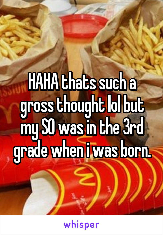 HAHA thats such a gross thought lol but my SO was in the 3rd grade when i was born.