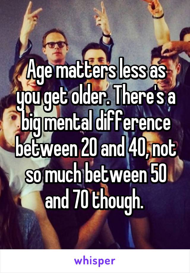 Age matters less as you get older. There's a big mental difference between 20 and 40, not so much between 50 and 70 though. 