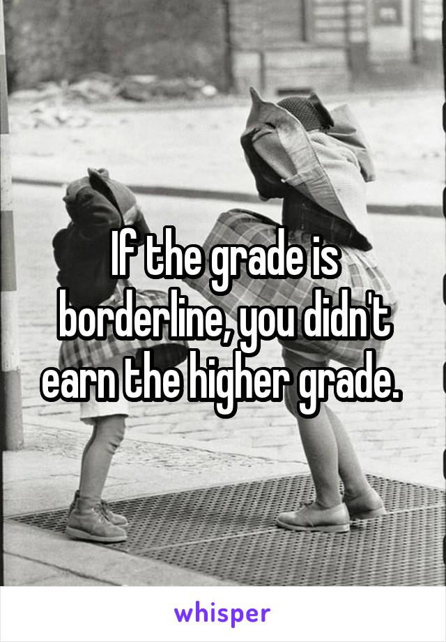 If the grade is borderline, you didn't earn the higher grade. 