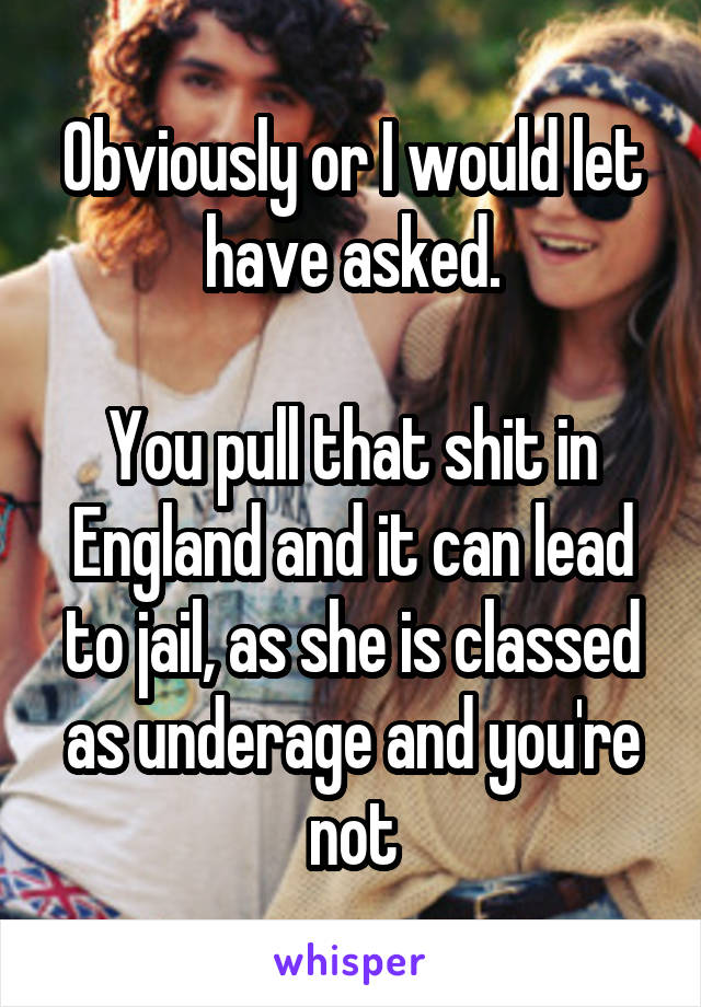 Obviously or I would let have asked.

You pull that shit in England and it can lead to jail, as she is classed as underage and you're not