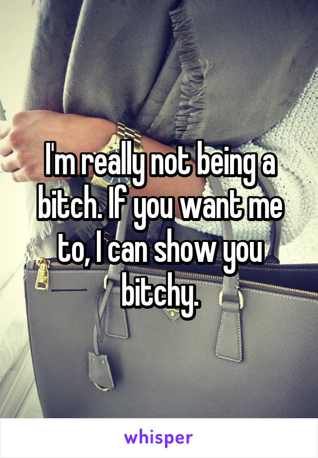 I'm really not being a bitch. If you want me to, I can show you bitchy.