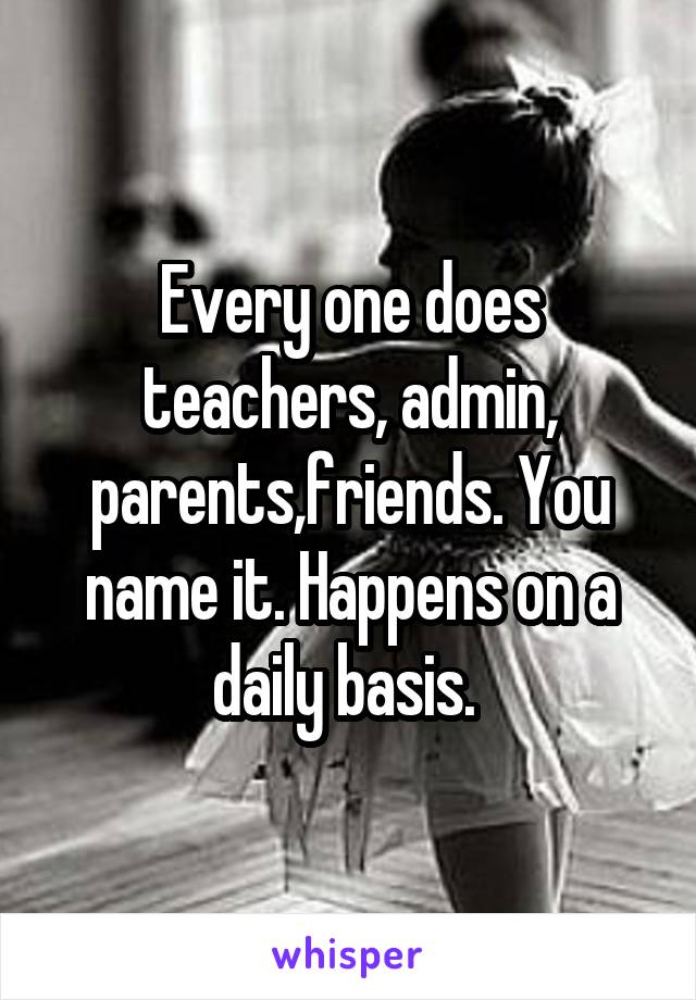 Every one does teachers, admin, parents,friends. You name it. Happens on a daily basis. 