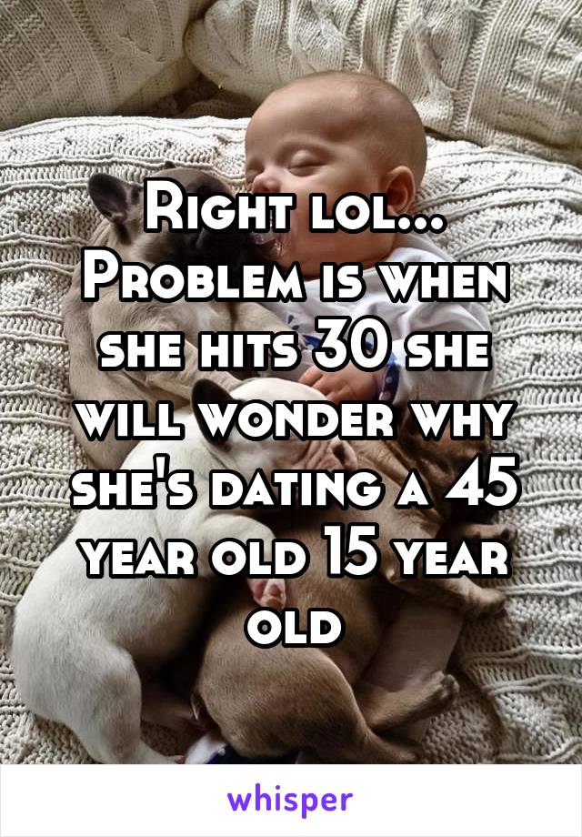 Right lol... Problem is when she hits 30 she will wonder why she's dating a 45 year old 15 year old