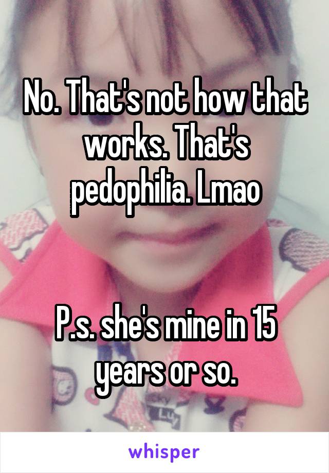 No. That's not how that works. That's pedophilia. Lmao


P.s. she's mine in 15 years or so.