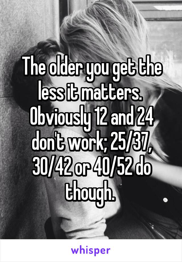 The older you get the less it matters.  Obviously 12 and 24 don't work; 25/37, 30/42 or 40/52 do though. 