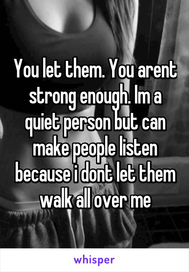 You let them. You arent strong enough. Im a quiet person but can make people listen because i dont let them walk all over me