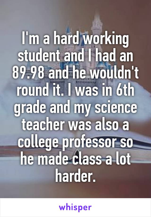 I'm a hard working student and I had an 89.98 and he wouldn't round it. I was in 6th grade and my science teacher was also a college professor so he made class a lot harder.