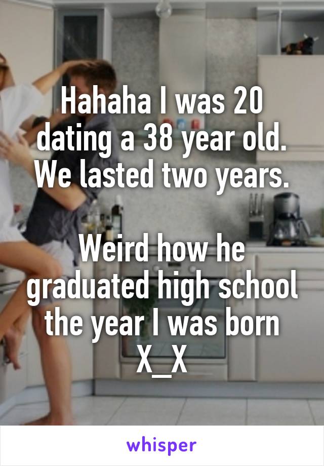 Hahaha I was 20 dating a 38 year old.
We lasted two years.

Weird how he graduated high school the year I was born
X_X