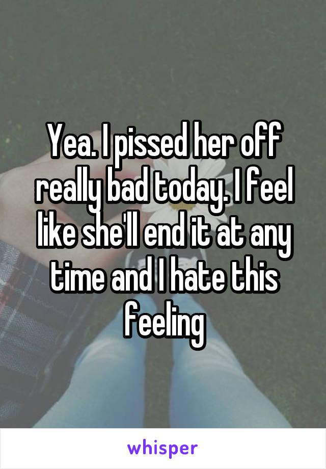 Yea. I pissed her off really bad today. I feel like she'll end it at any time and I hate this feeling