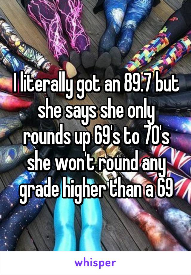 I literally got an 89.7 but she says she only rounds up 69's to 70's she won't round any grade higher than a 69