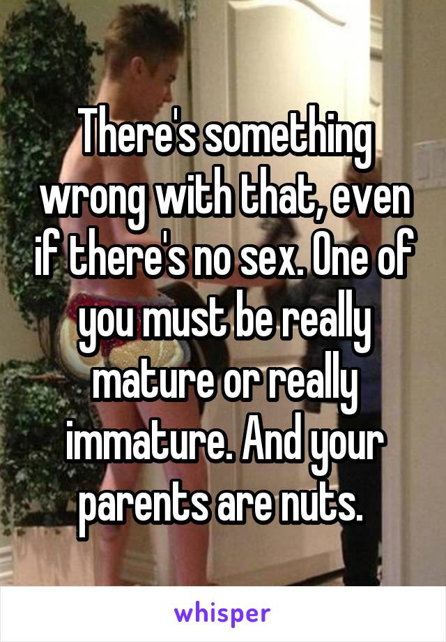 There's something wrong with that, even if there's no sex. One of you must be really mature or really immature. And your parents are nuts. 