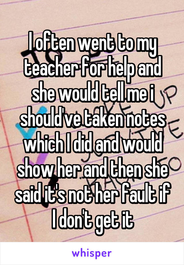 I often went to my teacher for help and she would tell me i should've taken notes which I did and would show her and then she said it's not her fault if I don't get it