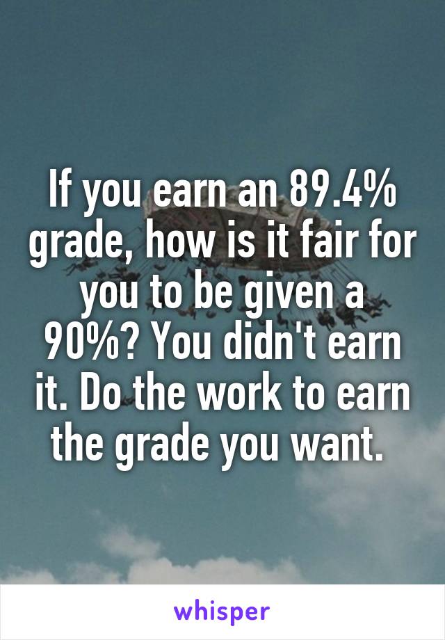 If you earn an 89.4% grade, how is it fair for you to be given a 90%? You didn't earn it. Do the work to earn the grade you want. 