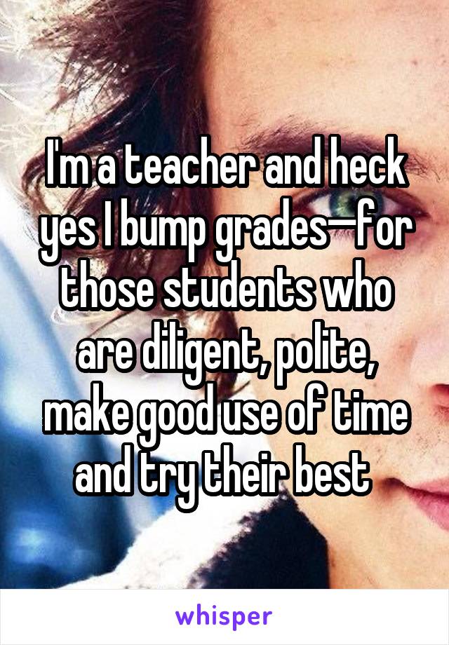 I'm a teacher and heck yes I bump grades—for those students who are diligent, polite, make good use of time and try their best 