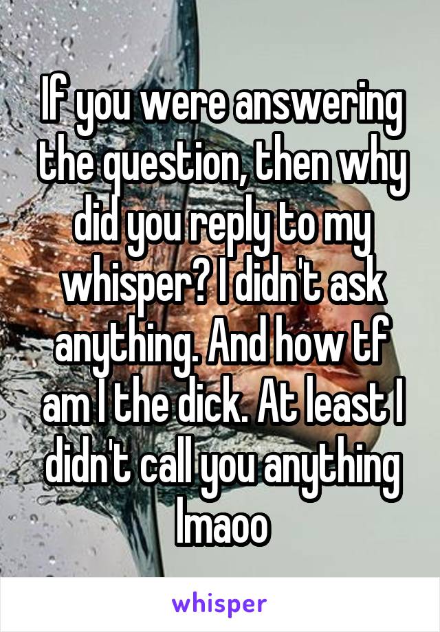 If you were answering the question, then why did you reply to my whisper? I didn't ask anything. And how tf am I the dick. At least I didn't call you anything lmaoo