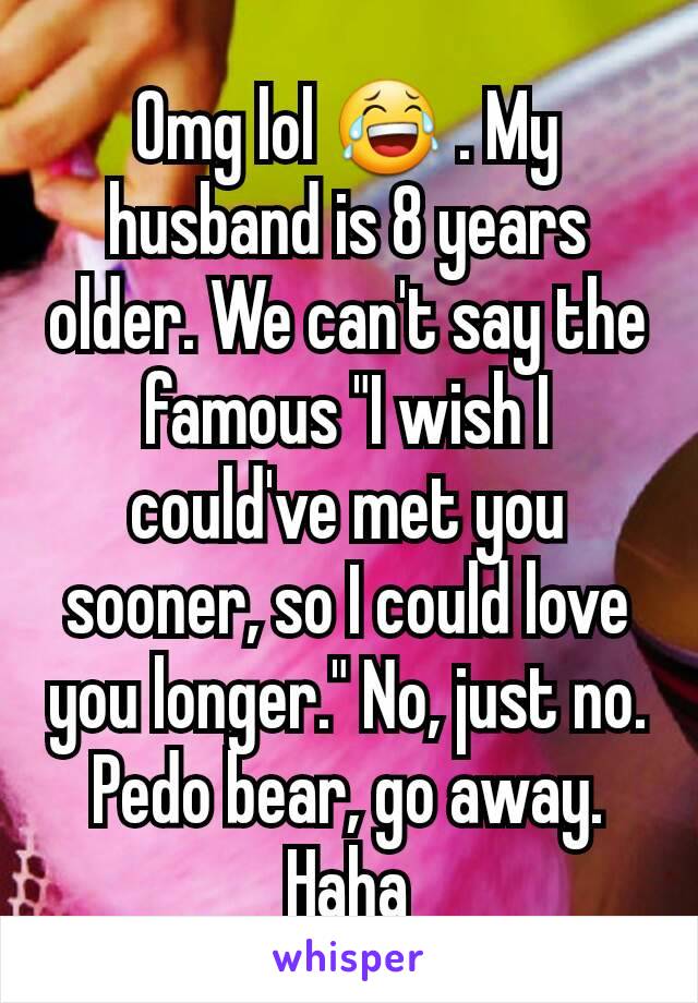 Omg lol 😂 . My husband is 8 years older. We can't say the famous "I wish I could've met you sooner, so I could love you longer." No, just no. Pedo bear, go away. Haha