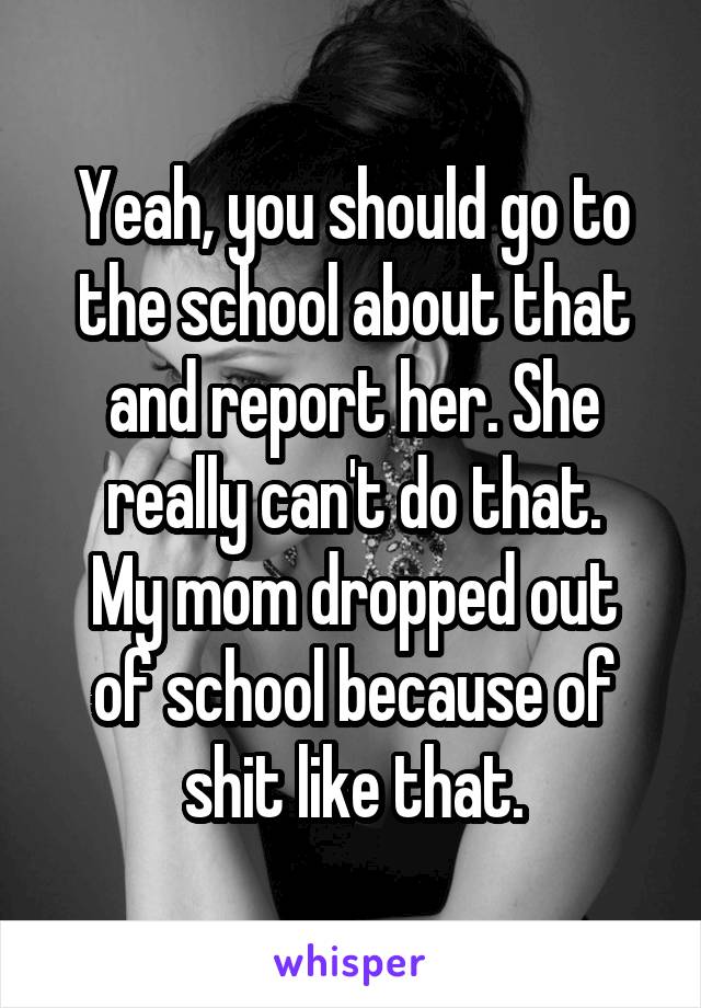 Yeah, you should go to the school about that and report her. She really can't do that.
My mom dropped out of school because of shit like that.