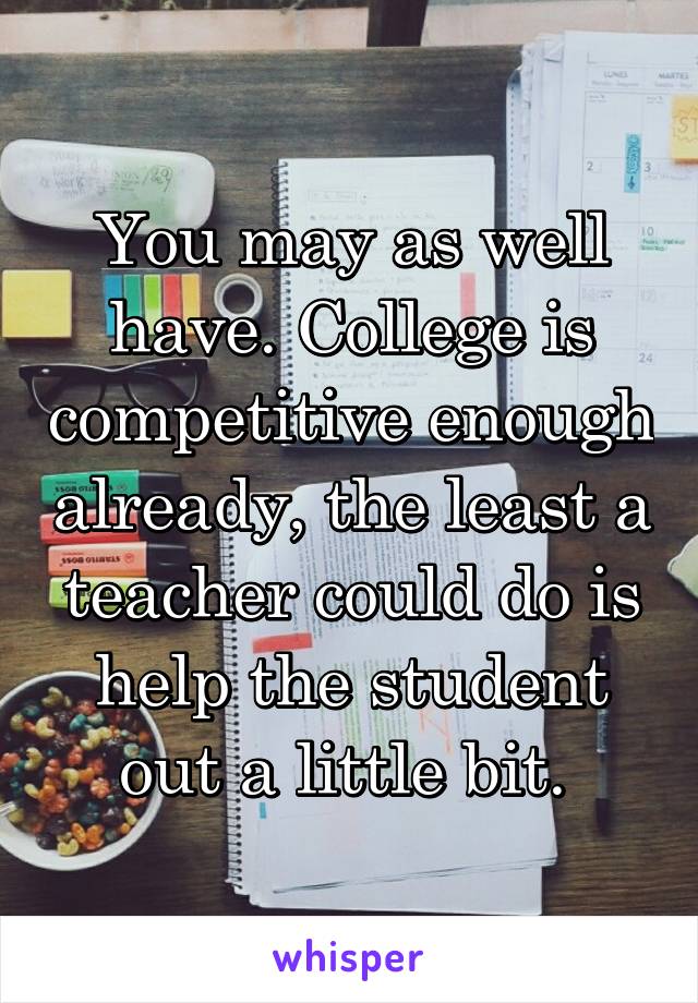 You may as well have. College is competitive enough already, the least a teacher could do is help the student out a little bit. 