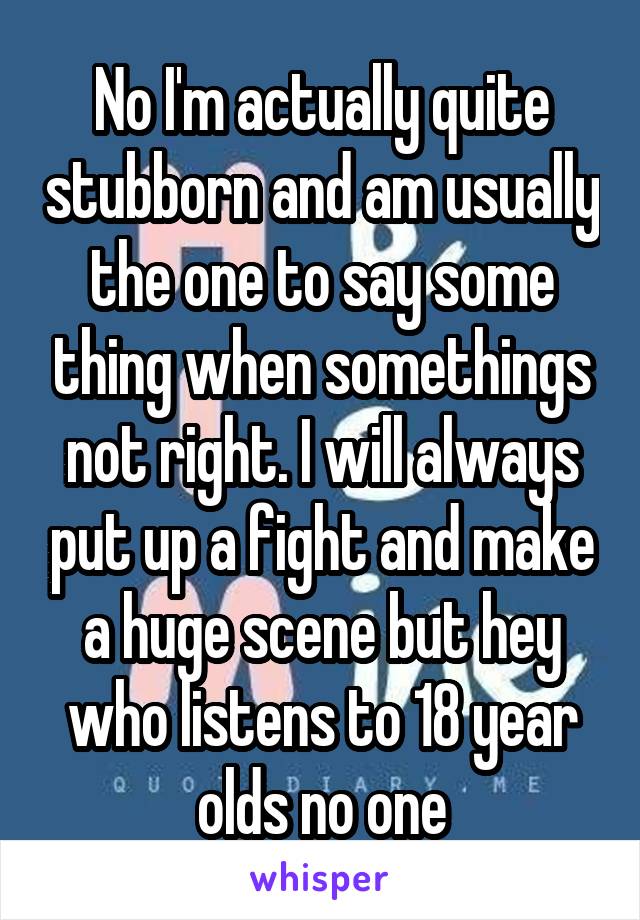 No I'm actually quite stubborn and am usually the one to say some thing when somethings not right. I will always put up a fight and make a huge scene but hey who listens to 18 year olds no one