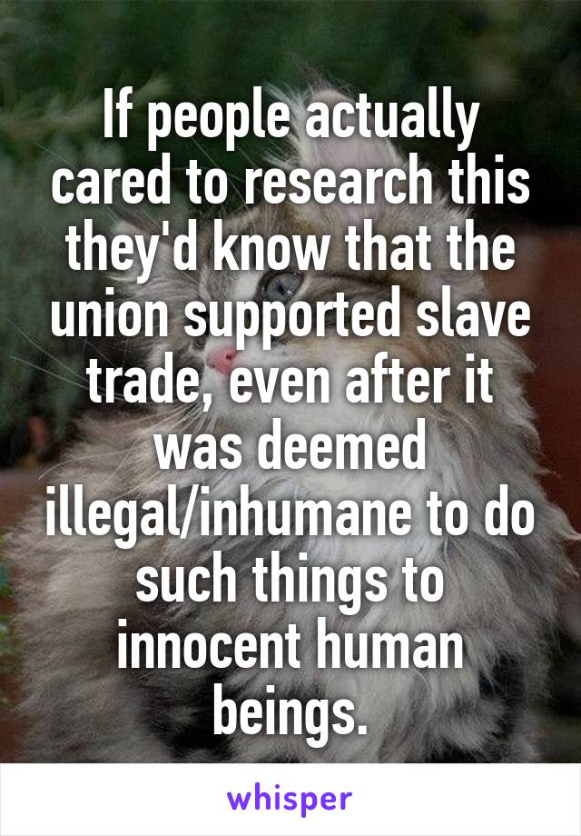 If people actually cared to research this they'd know that the union supported slave trade, even after it was deemed illegal/inhumane to do such things to innocent human beings.