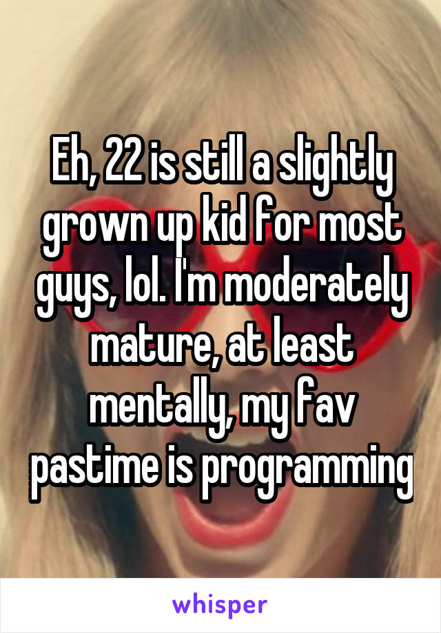 Eh, 22 is still a slightly grown up kid for most guys, lol. I'm moderately mature, at least mentally, my fav pastime is programming