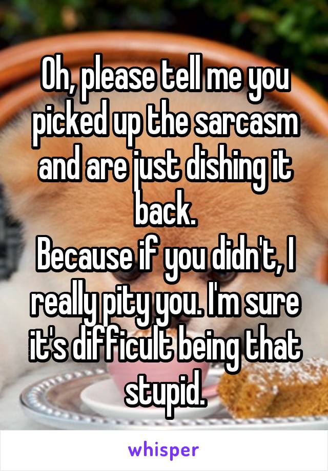 Oh, please tell me you picked up the sarcasm and are just dishing it back.
Because if you didn't, I really pity you. I'm sure it's difficult being that stupid.