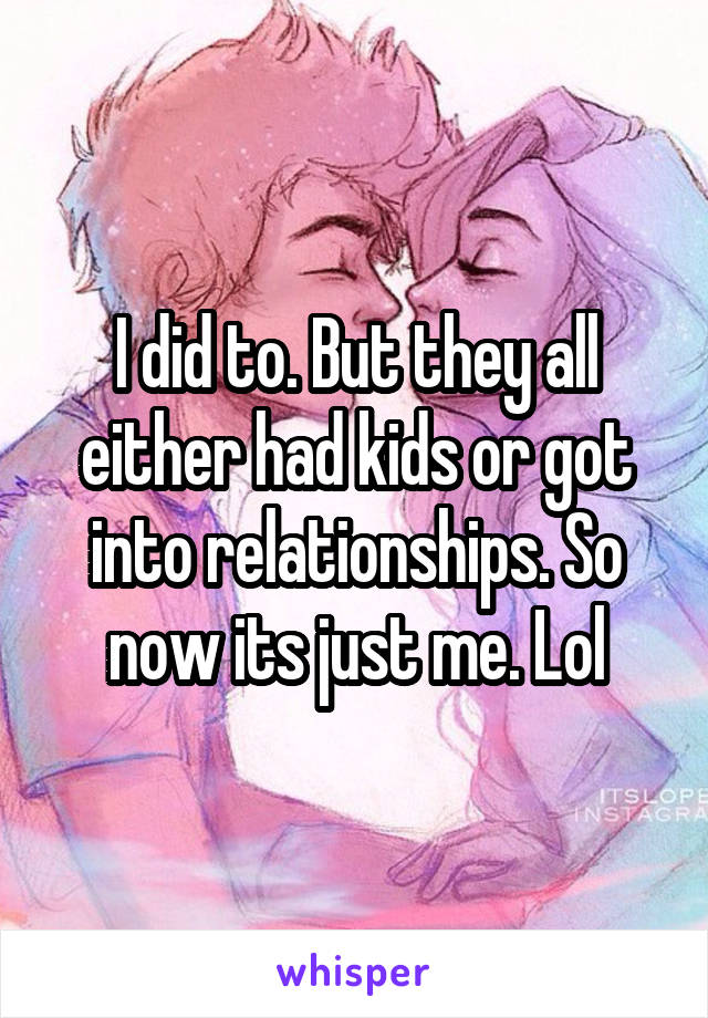 I did to. But they all either had kids or got into relationships. So now its just me. Lol