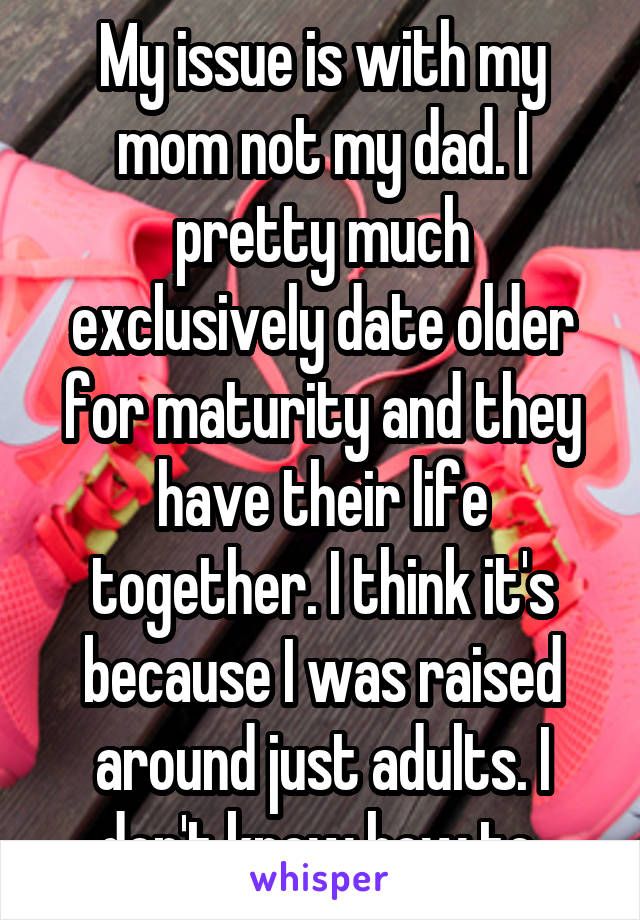 My issue is with my mom not my dad. I pretty much exclusively date older for maturity and they have their life together. I think it's because I was raised around just adults. I don't know how to 