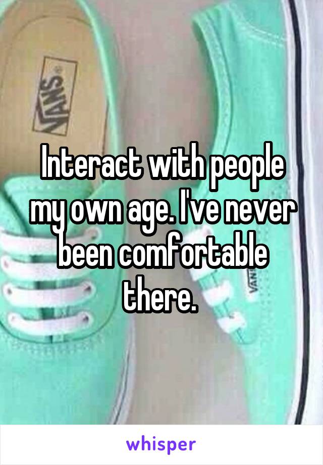 Interact with people my own age. I've never been comfortable there. 