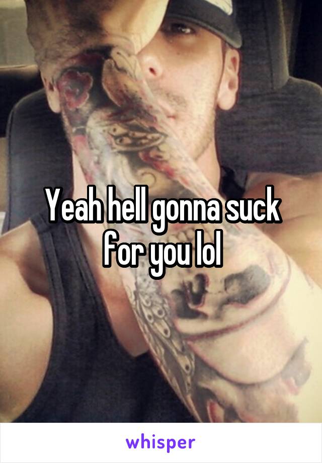 Yeah hell gonna suck for you lol