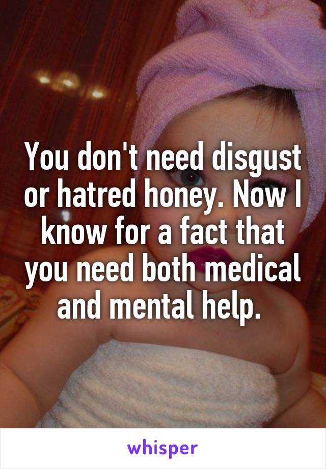 You don't need disgust or hatred honey. Now I know for a fact that you need both medical and mental help. 