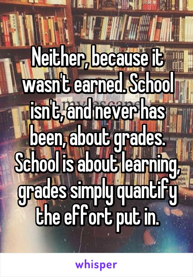 Neither, because it wasn't earned. School isn't, and never has been, about grades. School is about learning, grades simply quantify the effort put in.