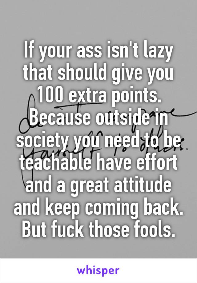 If your ass isn't lazy that should give you 100 extra points. Because outside in society you need to be teachable have effort and a great attitude and keep coming back. But fuck those fools.