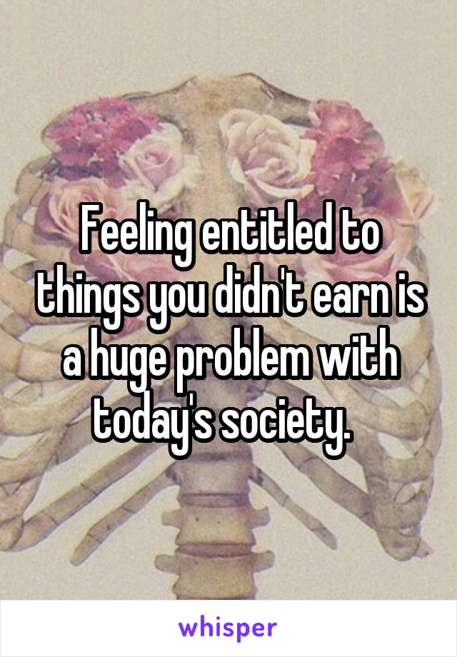 Feeling entitled to things you didn't earn is a huge problem with today's society.  