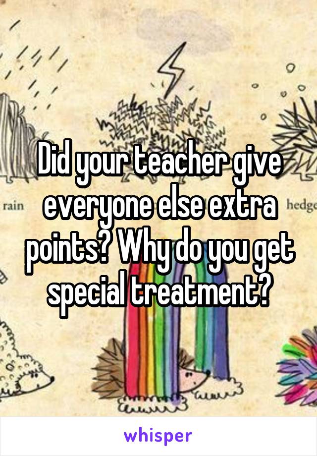 Did your teacher give everyone else extra points? Why do you get special treatment?