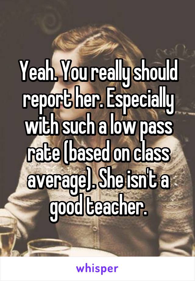 Yeah. You really should report her. Especially with such a low pass rate (based on class average). She isn't a good teacher.