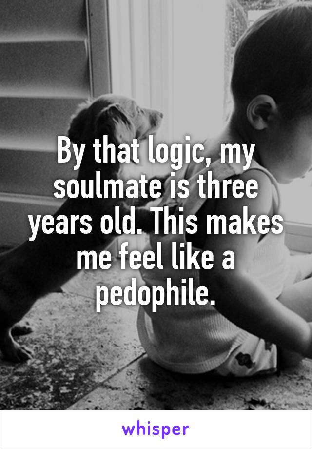 By that logic, my soulmate is three years old. This makes me feel like a pedophile.