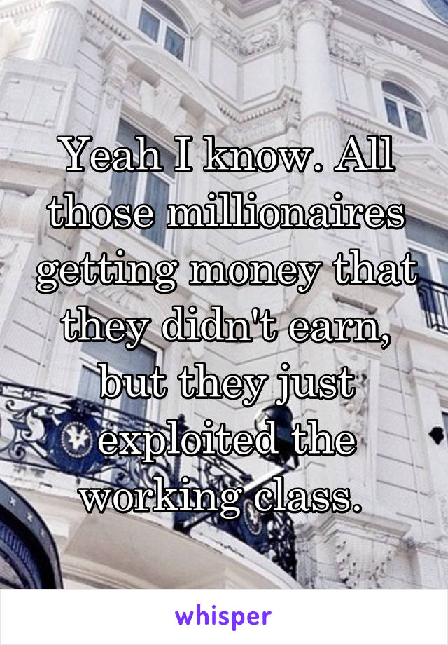 Yeah I know. All those millionaires getting money that they didn't earn, but they just exploited the working class. 