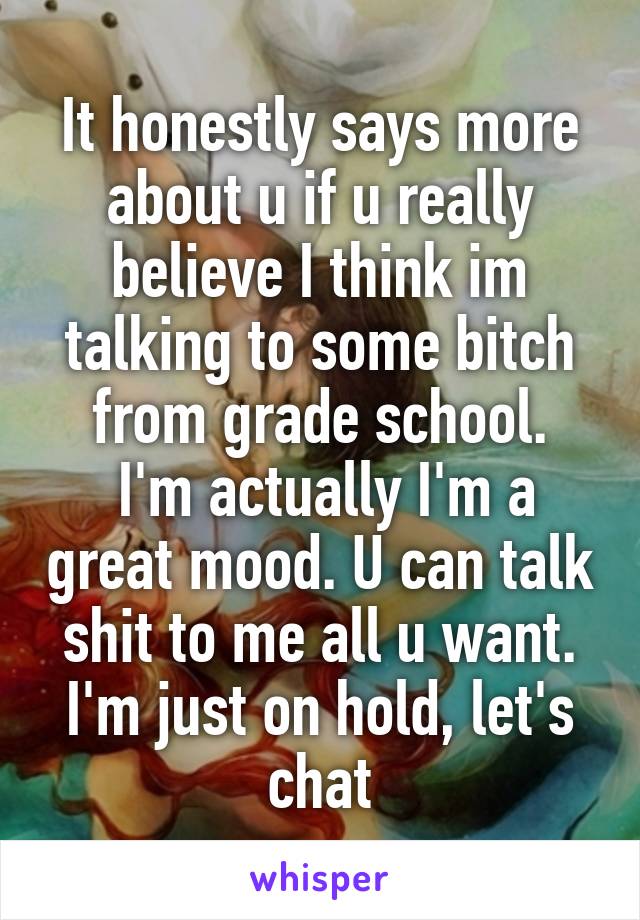 It honestly says more about u if u really believe I think im talking to some bitch from grade school.
 I'm actually I'm a great mood. U can talk shit to me all u want. I'm just on hold, let's chat